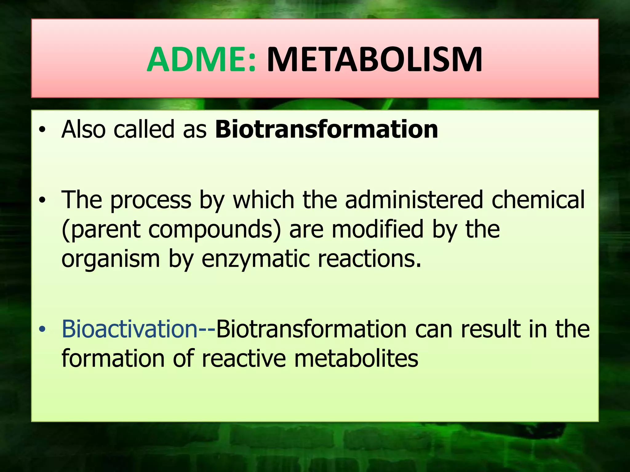 ADME: METABOLISM
• Also called as Biotransformation

• The process by which the administered chemical
  (parent compounds) are modified by the
  organism by enzymatic reactions.

• Bioactivation--Biotransformation can result in the
  formation of reactive metabolites
 