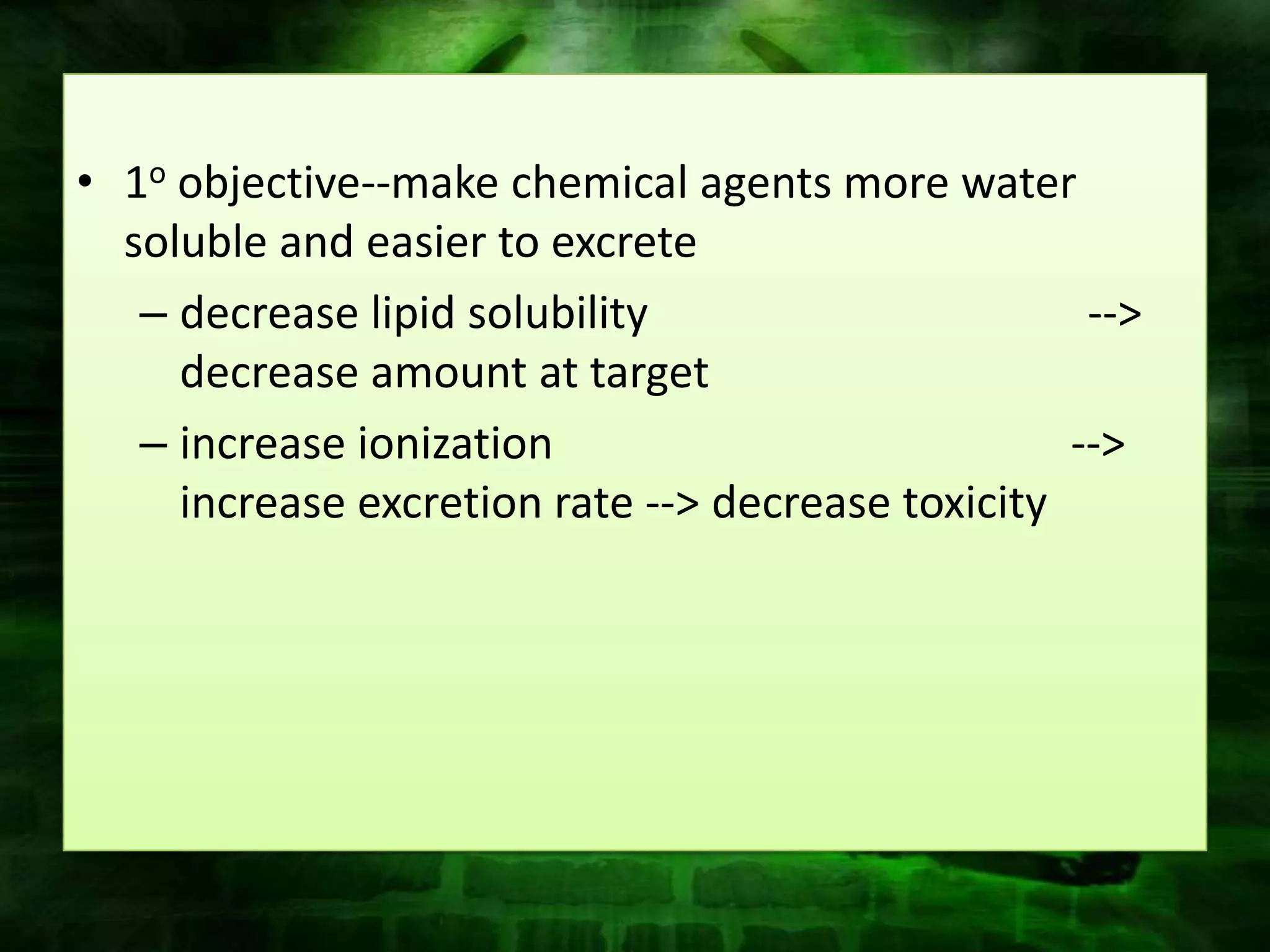 • 1o objective--make chemical agents more water
  soluble and easier to excrete
   – decrease lipid solubility                      -->
     decrease amount at target
   – increase ionization                           -->
     increase excretion rate --> decrease toxicity
 