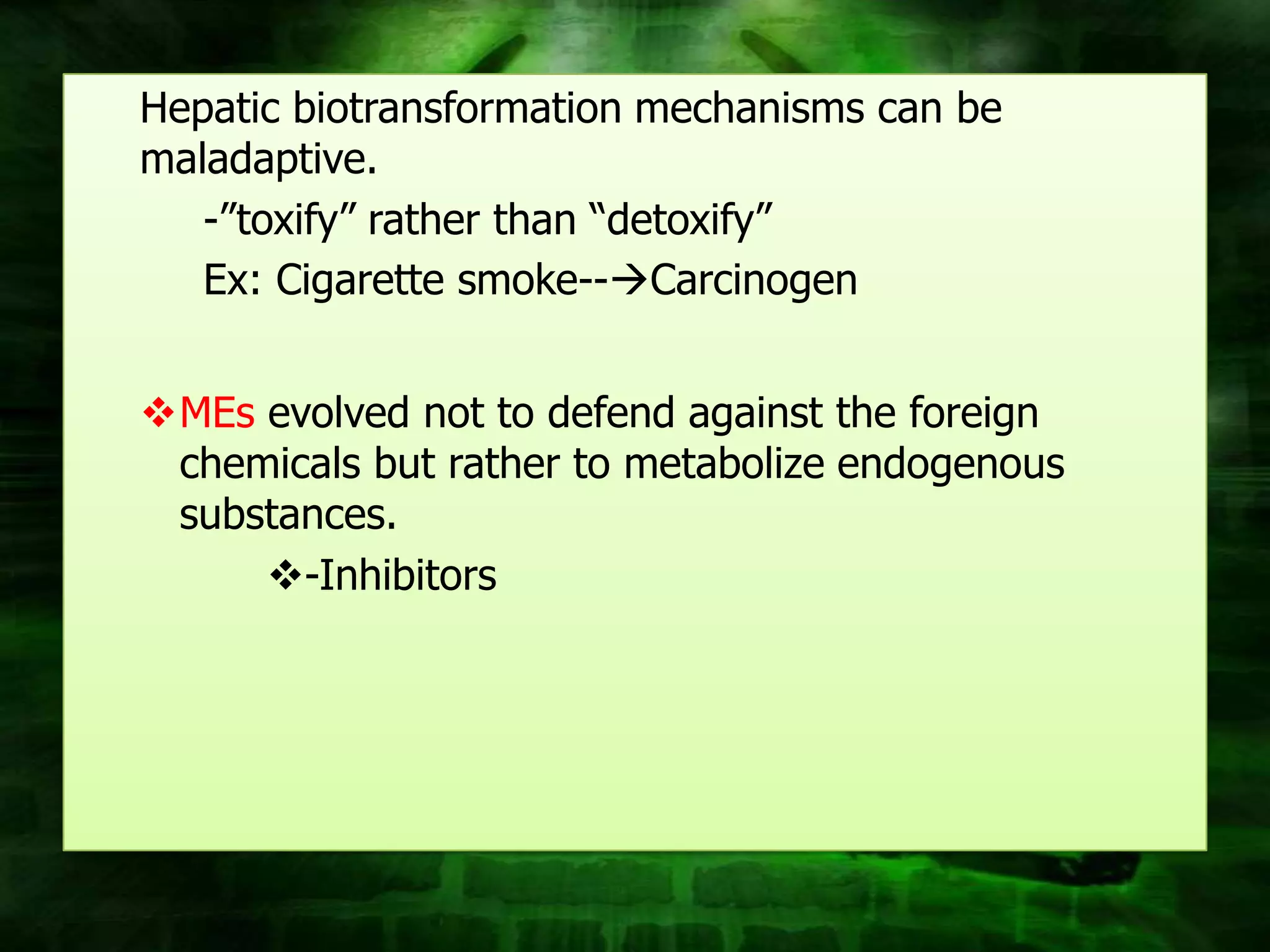 Hepatic biotransformation mechanisms can be
maladaptive.
   -”toxify” rather than “detoxify”
   Ex: Cigarette smoke--Carcinogen


MEs evolved not to defend against the foreign
 chemicals but rather to metabolize endogenous
 substances.
     -Inhibitors
 