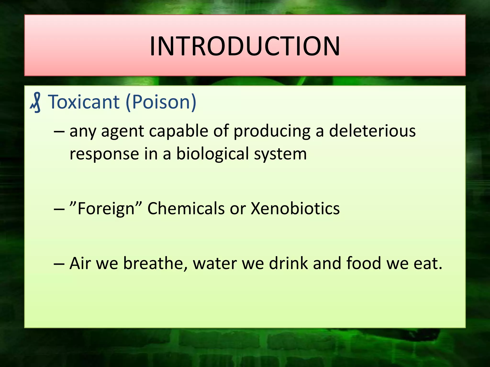 INTRODUCTION
₰ Toxicant (Poison)
  – any agent capable of producing a deleterious
    response in a biological system

  – ”Foreign” Chemicals or Xenobiotics

  – Air we breathe, water we drink and food we eat.
 