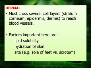DERMAL
• Must cross several cell layers (stratum
  corneum, epidermis, dermis) to reach
  blood vessels.

• Factors important here are:
     lipid solubility
     hydration of skin
     site (e.g. sole of feet vs. scrotum)
 