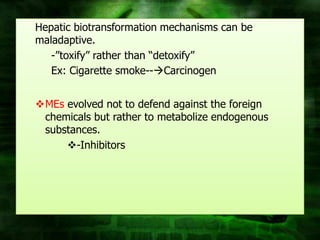 Hepatic biotransformation mechanisms can be
maladaptive.
   -”toxify” rather than “detoxify”
   Ex: Cigarette smoke--Carcinogen


MEs evolved not to defend against the foreign
 chemicals but rather to metabolize endogenous
 substances.
     -Inhibitors
 