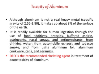 Toxicity of Aluminum
• Although aluminum is not a real heavy metal (specific
gravity of 2.55-2.80), it makes up about 8% of the surface
of the earth.
• It is readily available for human ingestion through the
use of food additives, antacids, buffered aspirin,
astringents, nasal sprays, and antiperspirants; from
drinking water; from automobile exhaust and tobacco
smoke; and from using aluminum foil, aluminum
cookware, cans, and ceramics .
• DFO is the recommended chelating agent in treatment of
acute toxicity of aluminum.
 