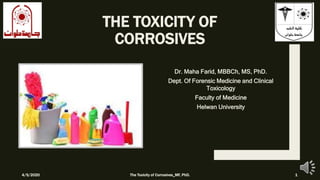 THE TOXICITY OF
CORROSIVES
Dr. Maha Farid, MBBCh, MS, PhD.
Dept. Of Forensic Medicine and Clinical
Toxicology
Faculty of Medicine
Helwan University
4/5/2020 The Toxicity of Corrosives_MF, PhD. 1
 