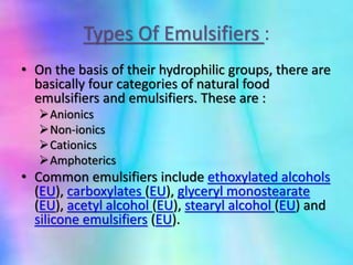 Types Of Emulsifiers :
• On the basis of their hydrophilic groups, there are
basically four categories of natural food
emulsifiers and emulsifiers. These are :
Anionics
Non-ionics
Cationics
Amphoterics
• Common emulsifiers include ethoxylated alcohols
(EU), carboxylates (EU), glyceryl monostearate
(EU), acetyl alcohol (EU), stearyl alcohol (EU) and
silicone emulsifiers (EU).
 