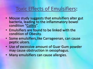 Toxic Effects of Emulsifiers:
• Mouse study suggests that emulsifiers alter gut
bacteria, leading to the inflammatory bowel
condition “Colitis”.
• Emulsifiers are found to be linked with the
condition of Obesity.
• Some emulsifiers,like Carrageenan, can cause
peptic ulcers.
• Use of excessive amount of Guar Gum powder
may cause obstruction in oesophagus.
• Many emulsifiers can cause allergies.
 