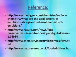 Reference:
• http://www.thebigger.com/chemistry/surface-
chemistry/what-are-the-applications-of-
emulsions-also-give-the-harmful-effects-of-
emulsions/
• http://www.nature.com/news/food-
preservatives-linked-to-obesity-and-gut-disease-
1.16984
• http://www.chemistryindustry.biz/emulsifiers.ht
ml
• http://www.naturecures.co.uk/foodadditives.htm
 