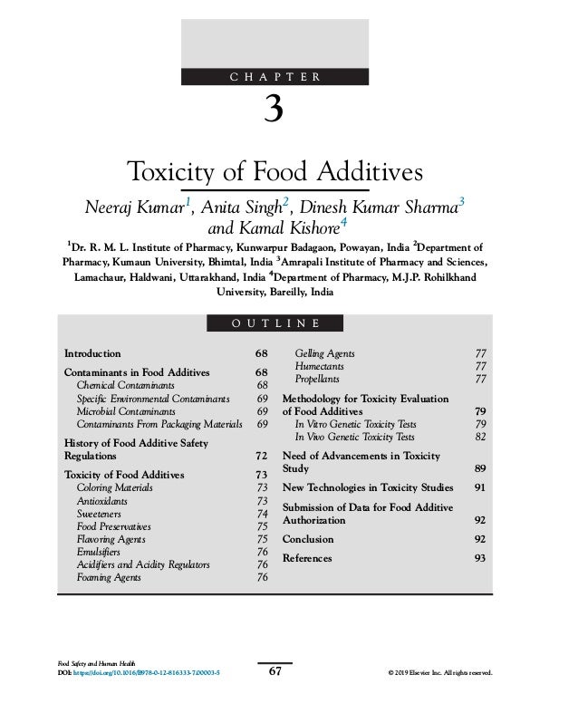 C H A P T E R
3
Toxicity of Food Additives
Neeraj Kumar1
, Anita Singh2
, Dinesh Kumar Sharma3
and Kamal Kishore4
1
Dr. R. M. L. Institute of Pharmacy, Kunwarpur Badagaon, Powayan, India 2
Department of
Pharmacy, Kumaun University, Bhimtal, India 3
Amrapali Institute of Pharmacy and Sciences,
Lamachaur, Haldwani, Uttarakhand, India 4
Department of Pharmacy, M.J.P. Rohilkhand
University, Bareilly, India
O U T L I N E
Introduction 68
Contaminants in Food Additives 68
Chemical Contaminants 68
Specific Environmental Contaminants 69
Microbial Contaminants 69
Contaminants From Packaging Materials 69
History of Food Additive Safety
Regulations 72
Toxicity of Food Additives 73
Coloring Materials 73
Antioxidants 73
Sweeteners 74
Food Preservatives 75
Flavoring Agents 75
Emulsifiers 76
Acidifiers and Acidity Regulators 76
Foaming Agents 76
Gelling Agents 77
Humectants 77
Propellants 77
Methodology for Toxicity Evaluation
of Food Additives 79
In Vitro Genetic Toxicity Tests 79
In Vivo Genetic Toxicity Tests 82
Need of Advancements in Toxicity
Study 89
New Technologies in Toxicity Studies 91
Submission of Data for Food Additive
Authorization 92
Conclusion 92
References 93
67
Food Safety and Human Health
DOI: https://doi.org/10.1016/B978-0-12-816333-7.00003-5 © 2019 Elsevier Inc. All rights reserved.
 