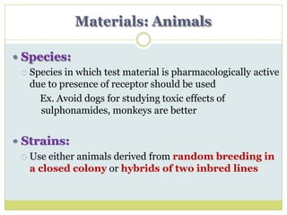 Materials: Animals
 Species:
 Species in which test material is pharmacologically active
due to presence of receptor should be used
Ex. Avoid dogs for studying toxic effects of
sulphonamides, monkeys are better
 Strains:
 Use either animals derived from random breeding in
a closed colony or hybrids of two inbred lines
 