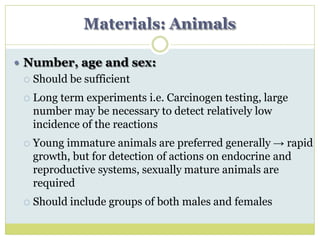 Materials: Animals
 Number, age and sex:
 Should be sufficient
 Long term experiments i.e. Carcinogen testing, large
number may be necessary to detect relatively low
incidence of the reactions
 Young immature animals are preferred generally → rapid
growth, but for detection of actions on endocrine and
reproductive systems, sexually mature animals are
required
 Should include groups of both males and females
 