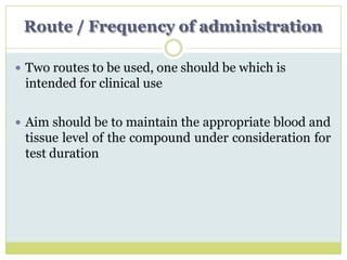 Route / Frequency of administration
 Two routes to be used, one should be which is
intended for clinical use
 Aim should be to maintain the appropriate blood and
tissue level of the compound under consideration for
test duration
 