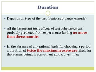 Duration
 Depends on type of the test (acute, sub-acute, chronic)
 All the important toxic effects of test substances can
probably predicted from experiments lasting no more
than three months
 In the absence of any rational basis for choosing a period,
a duration of twice the maximum exposure likely for
the human beings is convenient guide. 2 yrs. max
 