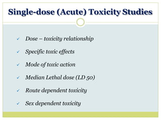Single-dose (Acute) Toxicity Studies
 Dose – toxicity relationship
 Specific toxic effects
 Mode of toxic action
 Median Lethal dose (LD 50)
 Route dependent toxicity
 Sex dependent toxicity
 