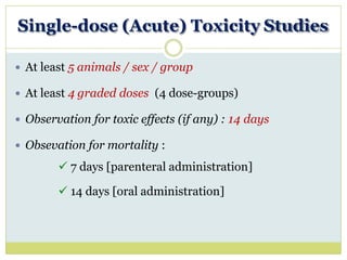Single-dose (Acute) Toxicity Studies
 At least 5 animals / sex / group
 At least 4 graded doses (4 dose-groups)
 Observation for toxic effects (if any) : 14 days
 Obsevation for mortality :
 7 days [parenteral administration]
 14 days [oral administration]
 