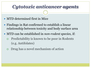 Cytotoxic anticancer agents
 MTD determined first in Mice
 Findings in Rat confirmed to establish a linear
relationship between toxicity and body surface area
 MTD can be established in non-rodent species, if:
 Predictability is known to be poor in Rodents
(e.g. Antifolates)
 Drug has a novel mechanism of action
 