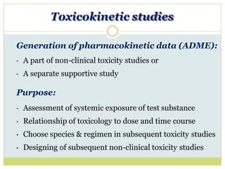 Toxicokinetic studies
Generation of pharmacokinetic data (ADME):
• A part of non-clinical toxicity studies or
• A separate supportive study
Purpose:
• Assessment of systemic exposure of test substance
• Relationship of toxicology to dose and time course
• Choose species & regimen in subsequent toxicity studies
• Designing of subsequent non-clinical toxicity studies
 