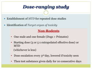 Rodents
• One rodent species (preferably rat)
• At least 4 graded doses including control
• Minimum of 5 animals of each sex
• Proposed clinical route of administration
• Test substance given daily for 10 consecutive days
Dose-ranging study
 Establishment of MTD for repeated dose studies
 Identification of Target organ of toxicity
Non-Rodents
• One male and one female (Dogs > Primates)
• Starting dose (3 or 5 x extrapolated effective dose) or
MTD
(whichever is less)
• Dose escalation every 3rd day, lowered if toxicity seen
• Then test substance given daily for 10 consecutive days
 