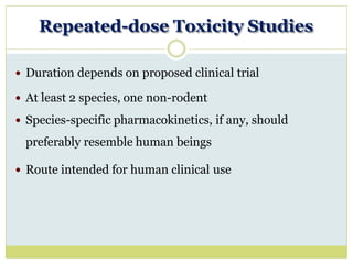 Repeated-dose Toxicity Studies
 Duration depends on proposed clinical trial
 At least 2 species, one non-rodent
 Species-specific pharmacokinetics, if any, should
preferably resemble human beings
 Route intended for human clinical use
 