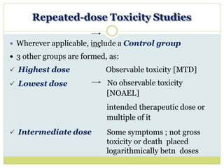 Repeated-dose Toxicity Studies
 Wherever applicable, include a Control group
 3 other groups are formed, as:
 Highest dose
 Lowest dose
 Intermediate dose
Observable toxicity [MTD]
No observable toxicity
[NOAEL]
intended therapeutic dose or
multiple of it
Some symptoms ; not gross
toxicity or death placed
logarithmically betn doses
 