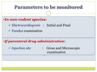 In all cases:
 Behavioural : General appearance, activity,
behaviour
 Physiological : Body weight, food intake
 Biochemical : Hematology, serum and urine
analysis
 Pathological : Organ weights, gross & microscopic
study of viscera & tissues
Parameters to be monitored
 Injection site : Gross and Microscopic
examination
•In non-rodent species:
 Electrocardiogram : Initial and Final
 Fundus examination
•If parenteral drug administration:
 