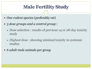 Male Fertility Study
 One rodent species (preferably rat)
 3 dose groups and a control group :
 Dose selection : results of previous 14 or 28-day toxicity
study
 Highest dose : showing minimal toxicity in systemic
studies
 6 adult male animals per group
 