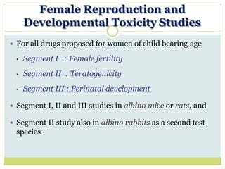 Female Reproduction and
Developmental Toxicity Studies
 For all drugs proposed for women of child bearing age
• Segment I : Female fertility
• Segment II : Teratogenicity
• Segment III : Perinatal development
 Segment I, II and III studies in albino mice or rats, and
 Segment II study also in albino rabbits as a second test
species
 