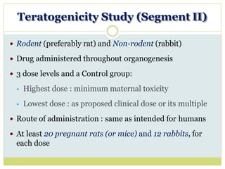 Teratogenicity Study (Segment II)
 Rodent (preferably rat) and Non-rodent (rabbit)
 Drug administered throughout organogenesis
 3 dose levels and a Control group:
 Highest dose : minimum maternal toxicity
 Lowest dose : as proposed clinical dose or its multiple
 Route of administration : same as intended for humans
 At least 20 pregnant rats (or mice) and 12 rabbits, for
each dose
 