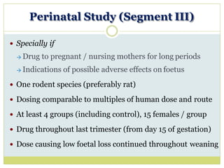 Perinatal Study (Segment III)
 Specially if
→ Drug to pregnant / nursing mothers for long periods
→ Indications of possible adverse effects on foetus
 One rodent species (preferably rat)
 Dosing comparable to multiples of human dose and route
 At least 4 groups (including control), 15 females / group
 Drug throughout last trimester (from day 15 of gestation)
 Dose causing low foetal loss continued throughout weaning
 