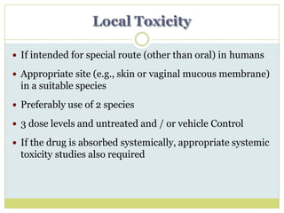 Local Toxicity
 If intended for special route (other than oral) in humans
 Appropriate site (e.g., skin or vaginal mucous membrane)
in a suitable species
 Preferably use of 2 species
 3 dose levels and untreated and / or vehicle Control
 If the drug is absorbed systemically, appropriate systemic
toxicity studies also required
 