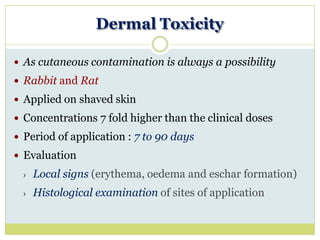 Dermal Toxicity
 As cutaneous contamination is always a possibility
 Rabbit and Rat
 Applied on shaved skin
 Concentrations 7 fold higher than the clinical doses
 Period of application : 7 to 90 days
 Evaluation
› Local signs (erythema, oedema and eschar formation)
› Histological examination of sites of application
 