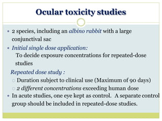 Ocular toxicity studies
 2 species, including an albino rabbit with a large
conjunctival sac
 Initial single dose application:
To decide exposure concentrations for repeated-dose
studies
Repeated dose study :
 Duration subject to clinical use (Maximum of 90 days)
 2 different concentrations exceeding human dose
 In acute studies, one eye kept as control. A separate control
group should be included in repeated-dose studies.
 