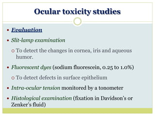 Ocular toxicity studies
 Evaluation
 Slit-lamp examination
 To detect the changes in cornea, iris and aqueous
humor.
 Fluorescent dyes (sodium fluorescein, 0.25 to 1.0%)
 To detect defects in surface epithelium
 Intra-ocular tension monitored by a tonometer
 Histological examination (fixation in Davidson’s or
Zenker’s fluid)
 