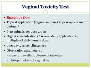 Vaginal Toxicity Test
 Rabbit or Dog
 Topical application (vaginal mucosa) as pessary, cream or
ointment
 6-10 animals per dose group
 Higher concentrations / several daily applications (in
multiples of daily human dose)
 7-30 days, as per clinical use
 Observation parameters :
 General : swelling, closure of introitus
 Histopathology of vaginal wall
 