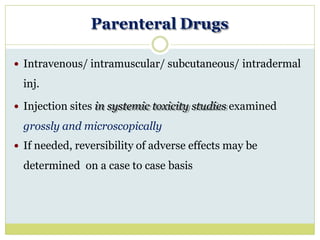 Parenteral Drugs
 Intravenous/ intramuscular/ subcutaneous/ intradermal
inj.
 Injection sites in systemic toxicity studies examined
grossly and microscopically
 If needed, reversibility of adverse effects may be
determined on a case to case basis
 