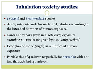 Inhalation toxicity studies
 1 rodent and 1 non-rodent species
 Acute, subacute and chronic toxicity studies according to
the intended duration of human exposure
 Gases and vapors given in whole body exposure
chambers; aerosols are given by nose-only method
 Dose (limit dose of 5mg/l) in multiples of human
exposure
 Particle size of 4 micron (especially for aerosols) with not
less that 25% being 1 micron
 