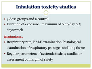 Inhalation toxicity studies
 3 dose groups and a control
 Duration of exposure : maximum of 6 hr/day & 5
days/week
Evaluation :
 Respiratory rate, BALF examination, histological
examination of respiratory passages and lung tissue
 Regular parameters of systemic toxicity studies or
assessment of margin of safety
 