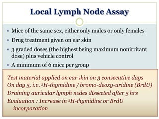 Local Lymph Node Assay
 Mice of the same sex, either only males or only females
 Drug treatment given on ear skin
 3 graded doses (the highest being maximum nonirritant
dose) plus vehicle control
 A minimum of 6 mice per group
Test material applied on ear skin on 3 consecutive days
On day 5, i.v. 3H-thymidine / bromo-deoxy-uridine (BrdU)
Draining auricular lymph nodes dissected after 5 hrs
Evaluation : Increase in 3H-thymidine or BrdU
incorporation
 