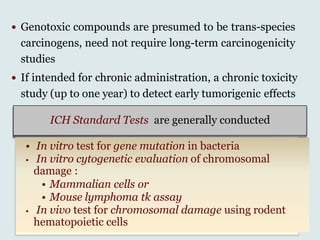  Genotoxic compounds are presumed to be trans-species
carcinogens, need not require long-term carcinogenicity
studies
 If intended for chronic administration, a chronic toxicity
study (up to one year) to detect early tumorigenic effects
ICH Standard Tests are generally conducted
• In vitro test for gene mutation in bacteria
• In vitro cytogenetic evaluation of chromosomal
damage :
• Mammalian cells or
• Mouse lymphoma tk assay
• In vivo test for chromosomal damage using rodent
hematopoietic cells
 