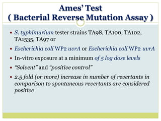 Ames’ Test
( Bacterial Reverse Mutation Assay )
 S. typhimurium tester strains TA98, TA100, TA102,
TA1535, TA97 or
 Escherichia coli WP2 uvrA or Escherichia coli WP2 uvrA
 In-vitro exposure at a minimum of 5 log dose levels
 “Solvent” and “positive control”
 2.5 fold (or more) increase in number of revertants in
comparison to spontaneous revertants are considered
positive
 