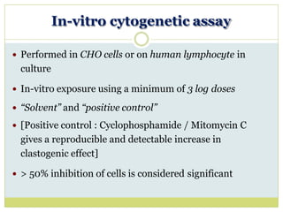 In-vitro cytogenetic assay
 Performed in CHO cells or on human lymphocyte in
culture
 In-vitro exposure using a minimum of 3 log doses
 “Solvent” and “positive control”
 [Positive control : Cyclophosphamide / Mitomycin C
gives a reproducible and detectable increase in
clastogenic effect]
 > 50% inhibition of cells is considered significant
 