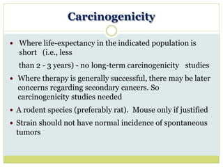 Carcinogenicity
 Where life-expectancy in the indicated population is
short (i.e., less
than 2 - 3 years) - no long-term carcinogenicity studies
 Where therapy is generally successful, there may be later
concerns regarding secondary cancers. So
carcinogenicity studies needed
 A rodent species (preferably rat). Mouse only if justified
 Strain should not have normal incidence of spontaneous
tumors
 