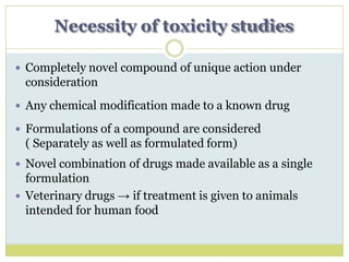 Necessity of toxicity studies
 Completely novel compound of unique action under
consideration
 Any chemical modification made to a known drug
 Formulations of a compound are considered
( Separately as well as formulated form)
 Novel combination of drugs made available as a single
formulation
 Veterinary drugs → if treatment is given to animals
intended for human food
 