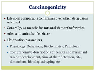 Carcinogenicity
 Life span comparable to human’s over which drug use is
intended
 Generally, 24 months for rats and 18 months for mice
 Atleast 50 animals of each sex
 Observation parameters
 Physiology, Behaviour, Biochemistry, Pathology
 Comprehensive descriptions of benign and malignant
tumour development, time of their detection, site,
dimensions, histological typing etc
 