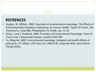 REFRENCES
• Hughes, W. William. 2005. Essentials of environmental toxicology: The Effects of
Environmentally Hazardous Substances on Human Health. Taylor & Francis, 325
Chestnut St., Suite 800, Philadelphia, Pa 19106. pp. 71-78
• Shaw, I. and J. Chadwick. 2002. Principles of Environmental Toxicology. Taylor &
Francis Ltd, 1 Gunpowder Square, London EC4A 3DF.
• Yu, Ming-Ho. 2005. Environmental toxicology: biological and health effects of
pollutants. 2nd edition. CRC Press LLC, 2000 N.W. Corporate Blvd., Boca Raton,
Florida 33431
 