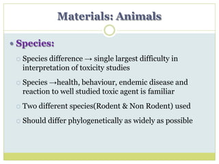Materials: Animals
 Species:
 Species difference → single largest difficulty in
interpretation of toxicity studies
 Species →health, behaviour, endemic disease and
reaction to well studied toxic agent is familiar
 Two different species(Rodent & Non Rodent) used
 Should differ phylogenetically as widely as possible
 