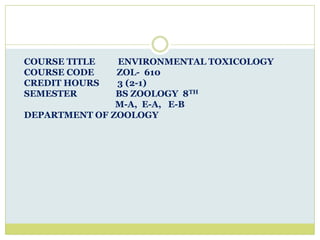 COURSE TITLE ENVIRONMENTAL TOXICOLOGY
COURSE CODE ZOL- 610
CREDIT HOURS 3 (2-1)
SEMESTER BS ZOOLOGY 8TH
M-A, E-A, E-B
DEPARTMENT OF ZOOLOGY
 