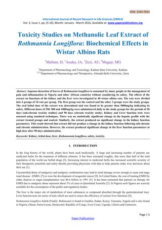 ISSN 2349-7823
International Journal of Recent Research in Life Sciences (IJRRLS)
Vol. 3, Issue 1, pp: (5-10), Month: January - March 2016, Available at: www.paperpublications.org
Page | 5
Paper Publications
Toxicity Studies on Methanolic Leaf Extract of
Rothmannia Longiflora: Biochemical Effects in
Wistar Albino Rats
1
Mallam, D, 2
Anuka, JA, 3
Zezi, AU, 4
Magaji, MG
1
Department of Pharmacology and Toxicology, Kaduna State University, Kaduna
2,3,4
Department of Pharmacology and Therapeutics, Ahmadu Bello University, Zaria
Abstract: Aqueous decoction of leaves of Rothmannia longiflora is consumed by many people in the management of
pain and inflammation in Nigeria and other African countries without considering its safety. The effects of the
extract on functions of the kidney and the liver were investigated in 40 wistar albino rats. The rats were divided
into 4 groups of 10 rats per group. The first group was the control and the other 3 groups were the study groups.
The oral lethal dose of the extract was determined and was found to be greater than 5000mg/kg indicating its
safety. Different doses of 250, 500 and 1000mg/kg were administered daily to the study groups for the periods of 30
days (sub-chronic toxicity studies) and 90 days (chronic toxicity study). Kidney and Liver function tests were
assessed using standard techniques. There was no statistically significant change in the hepatic profile with the
extract treated groups and control. Similarly, the extract produced no significant change in the kidney function
parameters. This result showed that extract did not produce a change in the kidney function following sub-chronic
and chronic administration. However, the extract produced significant change in the liver function parameters at
high dose after 90 days administration.
Keywords: Kidney, lethal dose, liver, Rothmannnia longiflora, safety, toxicity.
1. INTRODUCTION
In the long history of the world, plants have been used medicinally. A large and increasing number of patients use
medicinal herbs for the treatment of different ailments. It has been estimated roughly, that more than half of the total
population of the world use herbal drugs [3]. Increasing interest in medicinal herbs has increased scientific scrutiny of
their therapeutic potentials and safety thereby providing physicians with data to help patients make wise decisions about
their use [1].
Uncontrolled abuse of analgesics and analgesic combinations may lead to renal damage severe enough to cause end stage
renal disease –ESRD- [7] or even the development of urogenital cancer [9]. In United States, the cost of treating ESRD by
either dialysis or organ transplantation was $6.6 billion in 1991 [5]. It has been estimated that patients on therapy for
ESRD due to analgesic abuse represent about 3% of cases in Queenland Australia [2]. In Nigeria such figures are scarcely
available for the consumption of the public and regulatory bodies.
The liver is the major site of metabolism of most substances or compound absorbed through the gastrointestinal tract.
Liver function tests are series of tests which are used to assess the efficiency of various liver functions [8].
Rothmannia longiflora Salisb (Family: Rubiaceae) is found in Gambia, Sudan, Kenya, Tanzania, Angola and is also found
in Nigeria, Ghana, Sierra Leone, Democratic Republic of Congo, Ivory Coast, Uganda, Liberia and Cameroon.
 