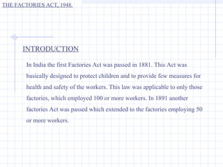 THE FACTORIES ACT, 1948.




      INTRODUCTION

        In India the first Factories Act was passed in 1881. This Act was
        basically designed to protect children and to provide few measures for
        health and safety of the workers. This law was applicable to only those
        factories, which employed 100 or more workers. In 1891 another
        factories Act was passed which extended to the factories employing 50
        or more workers.
 