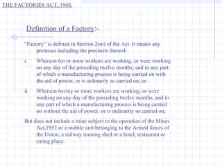 THE FACTORIES ACT, 1948.



        Definition of a Factory:-

       “Factory” is defined in Section 2(m) of the Act. It means any
            premises including the precincts thereof-
       i.    Whereon ten or more workers are working, or were working
             on any day of the preceding twelve months, and in any part
             of which a manufacturing process is being carried on with
             the aid of power, or is ordinarily so carried on; or
       ii.   Whereon twenty or more workers are working, or were
             working on any day of the preceding twelve months, and in
             any part of which a manufacturing process is being carried
             on without the aid of power, or is ordinarily so carried on;
       But does not include a mine subject to the operation of the Mines
            Act,1952 or a mobile unit belonging to the Armed forces of
            the Union, a railway running shed or a hotel, restaurant or
            eating place.
 