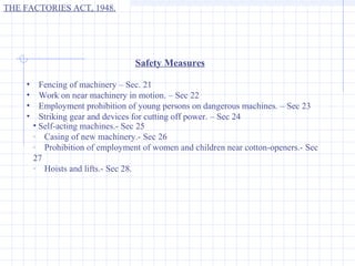 THE FACTORIES ACT, 1948.




                                  Safety Measures

    •     Fencing of machinery – Sec. 21
    •     Work on near machinery in motion. – Sec 22
    •     Employment prohibition of young persons on dangerous machines. – Sec 23
    •     Striking gear and devices for cutting off power. – Sec 24
        • Self-acting machines.- Sec 25
        · Casing of new machinery.- Sec 26
        · Prohibition of employment of women and children near cotton-openers.- Sec
        27
        · Hoists and lifts.- Sec 28.
 